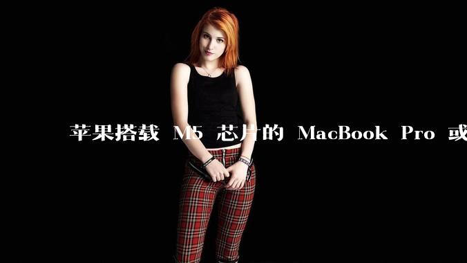 苹果搭载 M5 芯片的 MacBook Pro 或将于 2025 年秋推出，该产品应用了哪些新技术？