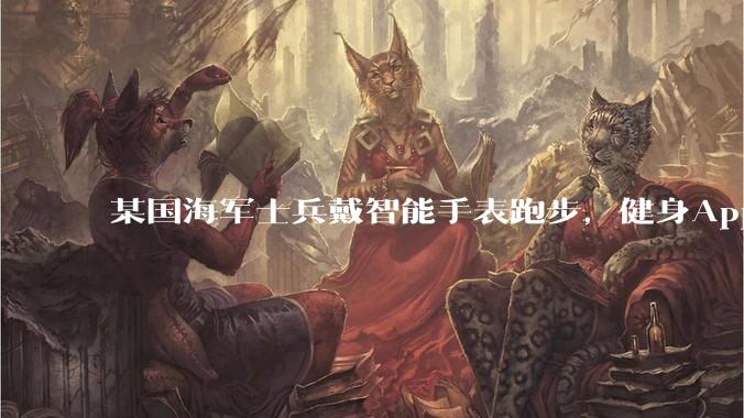 某国海军士兵戴智能手表跑步，健身App竟泄露潜艇巡逻***_信息_情报人员